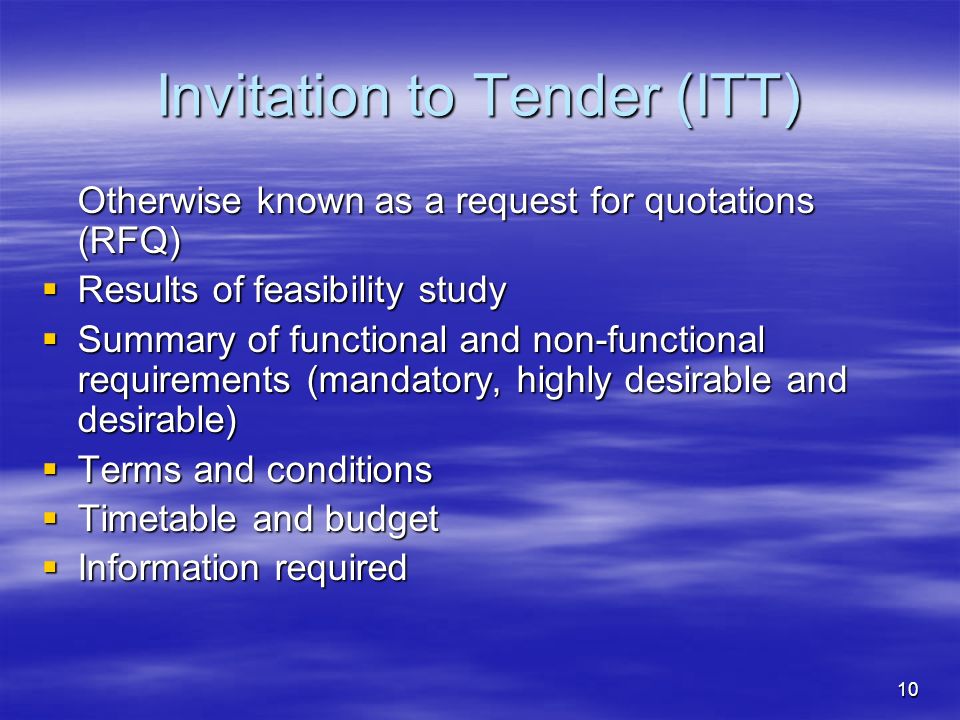 10 Invitation to Tender (ITT) Otherwise known as a request for quotations (RFQ)  Results of feasibility study  Summary of functional and non-functional requirements (mandatory, highly desirable and desirable)  Terms and conditions  Terms and conditions  Timetable and budget  Information required