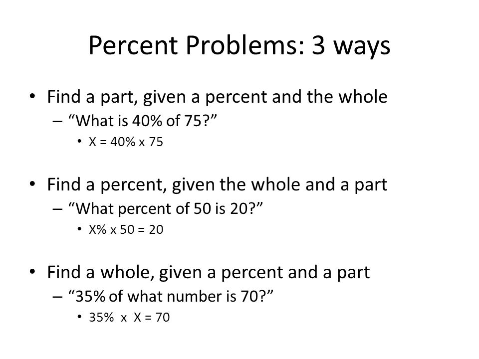 Percent Problems: 3 ways Find a part, given a percent and the whole – What is 40% of 75 X = 40% x 75 Find a percent, given the whole and a part – What percent of 50 is 20 X% x 50 = 20 Find a whole, given a percent and a part – 35% of what number is 70 35% x X = 70