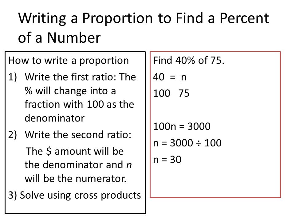 Writing a Proportion to Find a Percent of a Number How to write a proportion 1)Write the first ratio: The % will change into a fraction with 100 as the denominator 2)Write the second ratio: The $ amount will be the denominator and n will be the numerator.