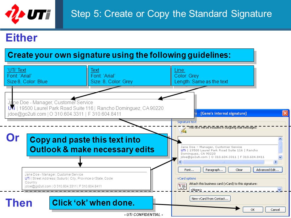 - UTi CONFIDENTIAL - Step 5: Create or Copy the Standard Signature Copy and paste this text into Outlook & make necessary edits Either Or Create your own signature using the following guidelines: __________________________________________________________________ Jane Doe - Manager, Customer Service UTi | Laurel Park Road Suite 116 | Rancho Dominguez, CA | O | F ‘UTi’ Text Font: ‘Arial’ Size 8, Color: Blue Text Font: ‘Arial’ Size: 8, Color: Grey Line: Color: Grey Length: Same as the text Click ‘ok’ when done.