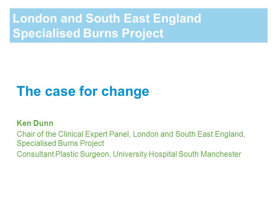 London and South East England Specialised Burns Project The case for change Ken Dunn Chair of the Clinical Expert Panel, London and South East England, Specialised Burns Project Consultant Plastic Surgeon, University Hospital South Manchester