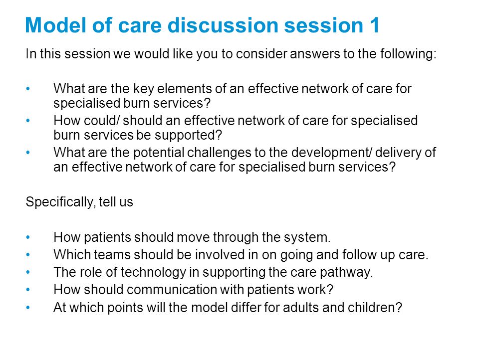 Model of care discussion session 1 In this session we would like you to consider answers to the following: What are the key elements of an effective network of care for specialised burn services.