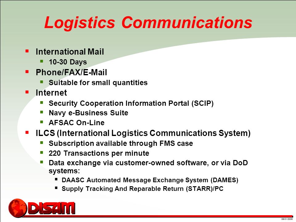 01/09/0806/01/2009 Logistics Communications  International Mail  Days  Phone/FAX/  Suitable for small quantities  Internet  Security Cooperation Information Portal (SCIP)  Navy e-Business Suite  AFSAC On-Line  ILCS (International Logistics Communications System)  Subscription available through FMS case  220 Transactions per minute  Data exchange via customer-owned software, or via DoD systems:  DAASC Automated Message Exchange System (DAMES)  Supply Tracking And Reparable Return (STARR)/PC