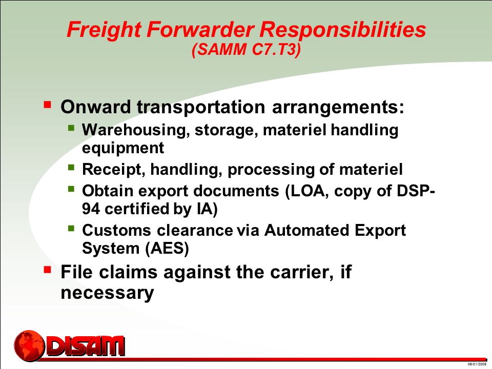 01/09/0806/01/2009 Freight Forwarder Responsibilities (SAMM C7.T3)  Onward transportation arrangements:  Warehousing, storage, materiel handling equipment  Receipt, handling, processing of materiel  Obtain export documents (LOA, copy of DSP- 94 certified by IA)  Customs clearance via Automated Export System (AES)  File claims against the carrier, if necessary