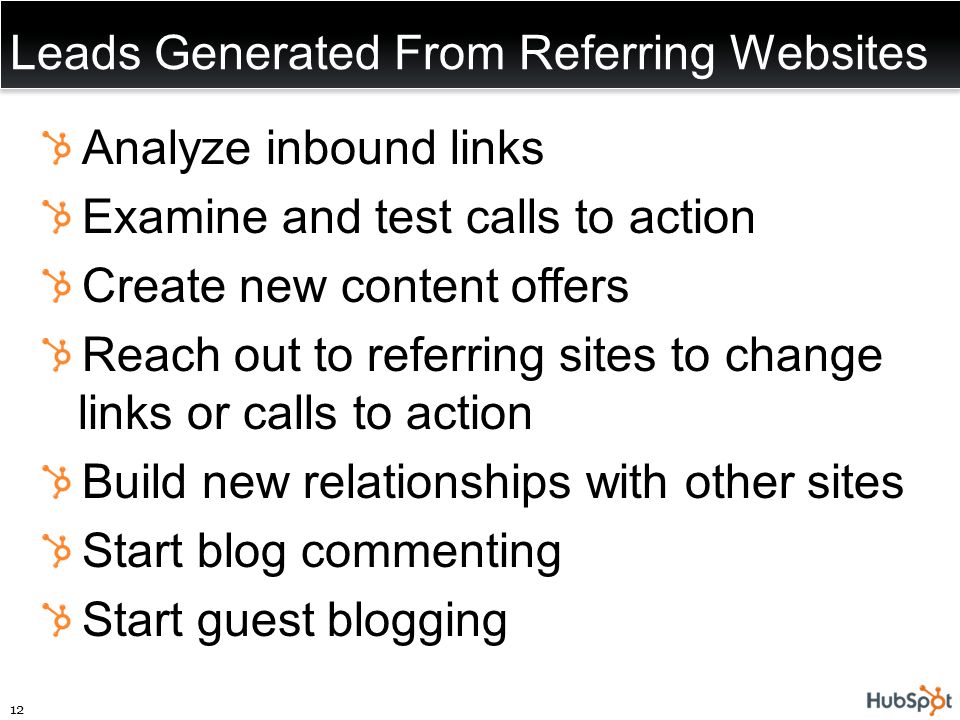 Leads Generated From Referring Websites Analyze inbound links Examine and test calls to action Create new content offers Reach out to referring sites to change links or calls to action Build new relationships with other sites Start blog commenting Start guest blogging 12