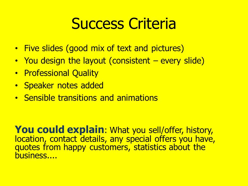 Success Criteria Five slides (good mix of text and pictures) You design the layout (consistent – every slide) Professional Quality Speaker notes added Sensible transitions and animations You could explain : What you sell/offer, history, location, contact details, any special offers you have, quotes from happy customers, statistics about the business....