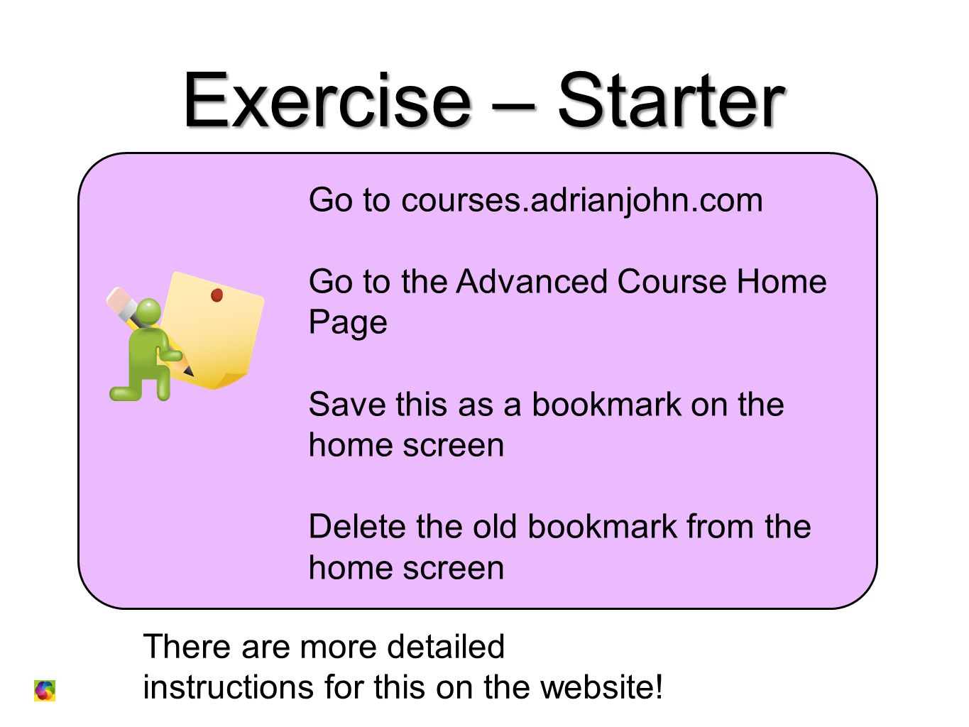 Exercise – Starter Go to courses.adrianjohn.com Go to the Advanced Course Home Page Save this as a bookmark on the home screen Delete the old bookmark from the home screen There are more detailed instructions for this on the website!