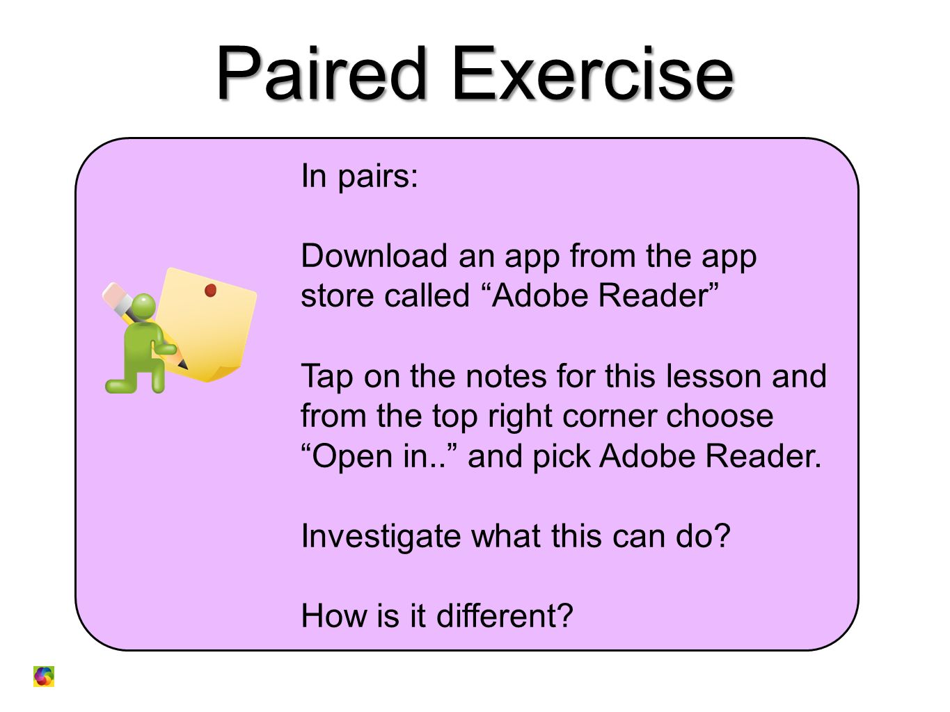 Paired Exercise In pairs: Download an app from the app store called Adobe Reader Tap on the notes for this lesson and from the top right corner choose Open in.. and pick Adobe Reader.