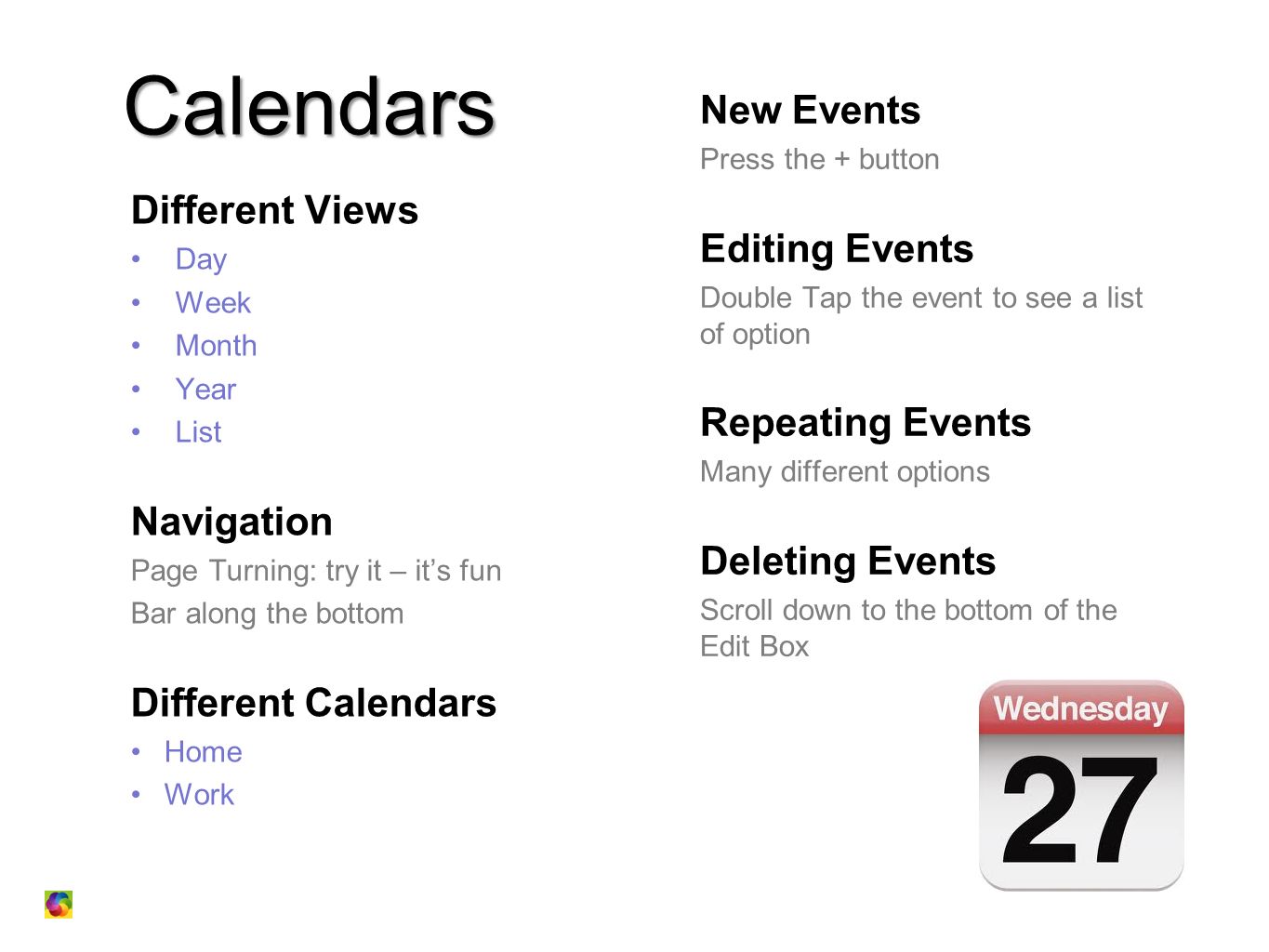 Calendars Different Views Day Week Month Year List Navigation Page Turning: try it – it’s fun Bar along the bottom Different Calendars Home Work New Events Press the + button Editing Events Double Tap the event to see a list of option Repeating Events Many different options Deleting Events Scroll down to the bottom of the Edit Box