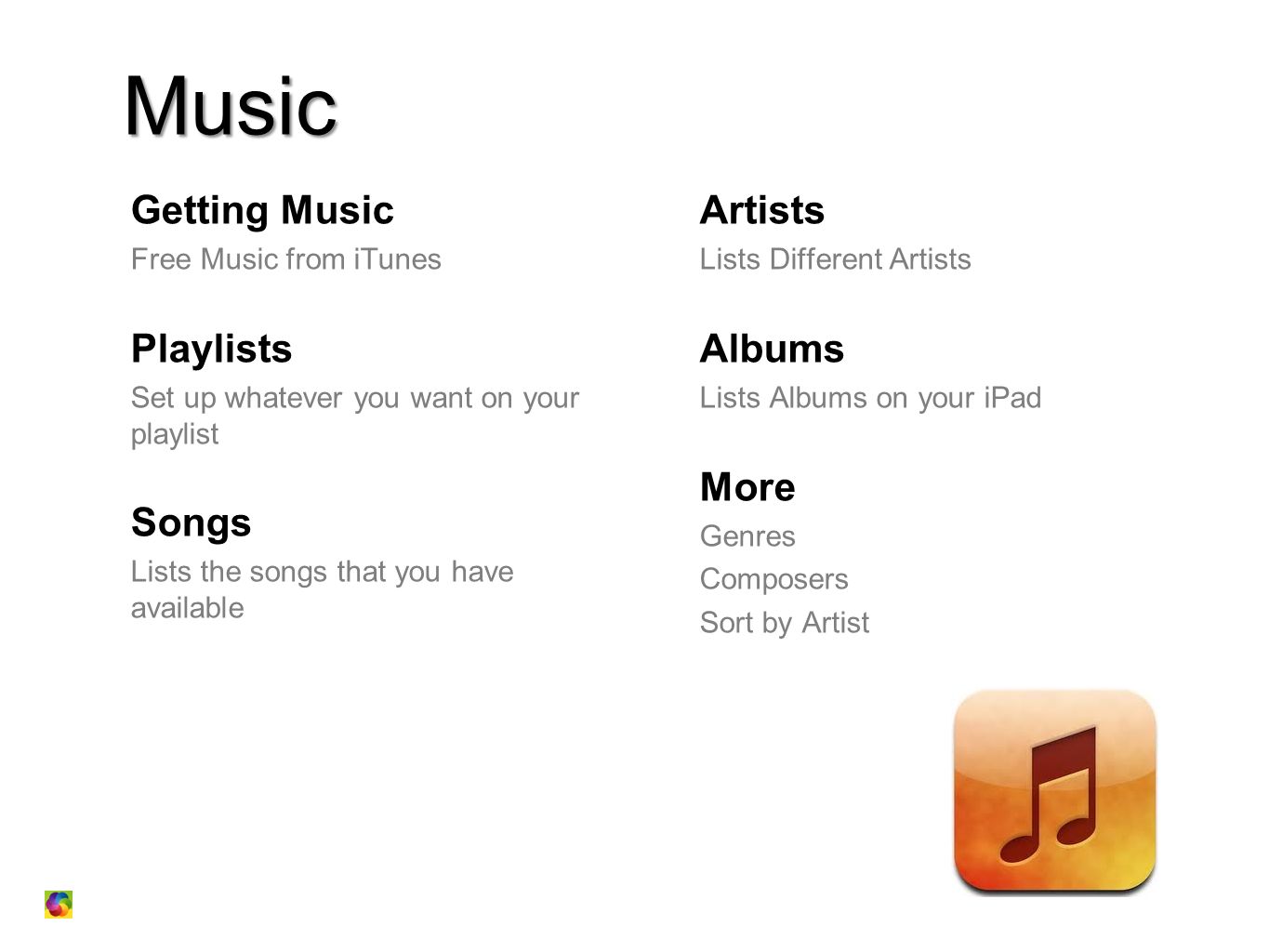 Music Getting Music Free Music from iTunes Playlists Set up whatever you want on your playlist Songs Lists the songs that you have available Artists Lists Different Artists Albums Lists Albums on your iPad More Genres Composers Sort by Artist