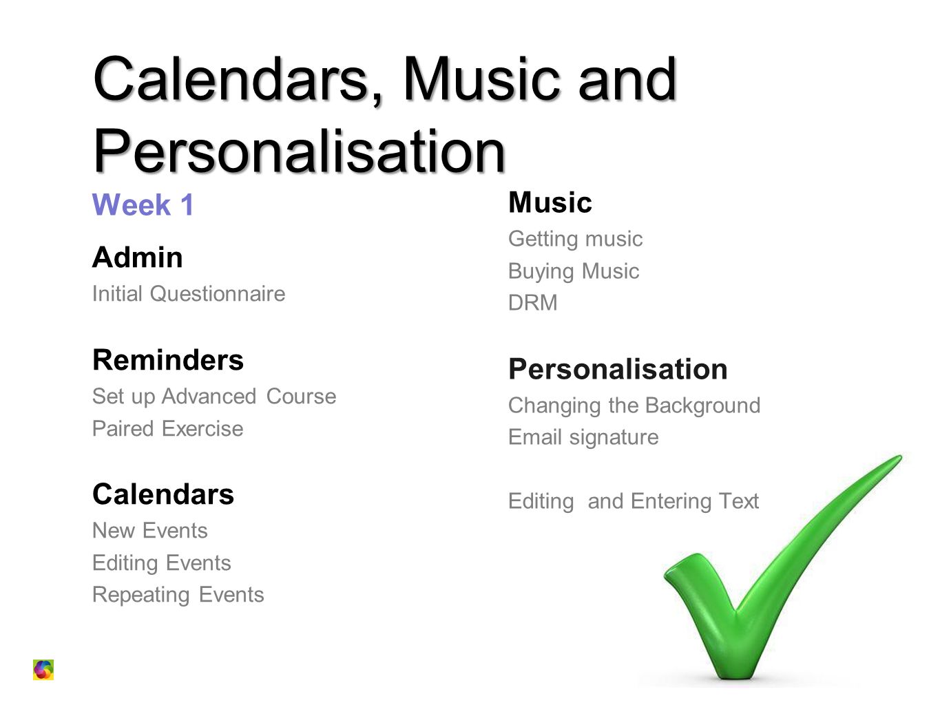 Calendars, Music and Personalisation Calendars, Music and Personalisation Week 1 Admin Initial Questionnaire Reminders Set up Advanced Course Paired Exercise Calendars New Events Editing Events Repeating Events Music Getting music Buying Music DRM Personalisation Changing the Background  signature Editing and Entering Text