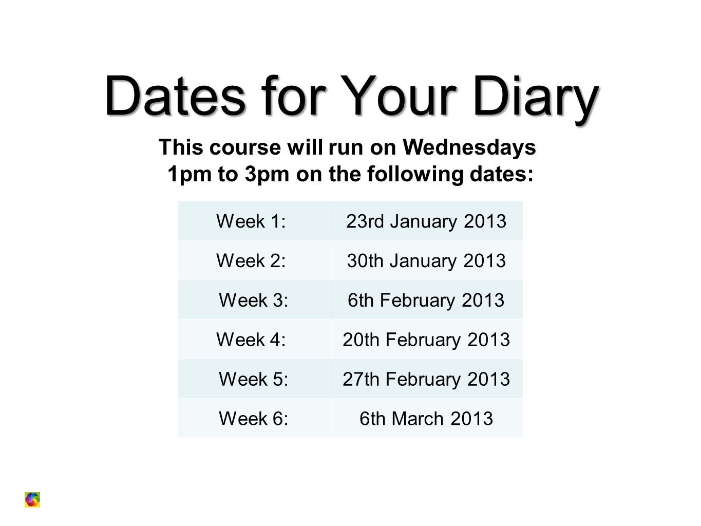 Dates for Your Diary This course will run on Wednesdays 1pm to 3pm on the following dates: : Week 1: 23rd January 2013 Week 2: 30th January 2013 Week 3:6th February 2013 Week 4: 20th February 2013 Week 5:27th February 2013 Week 6:6th March 2013