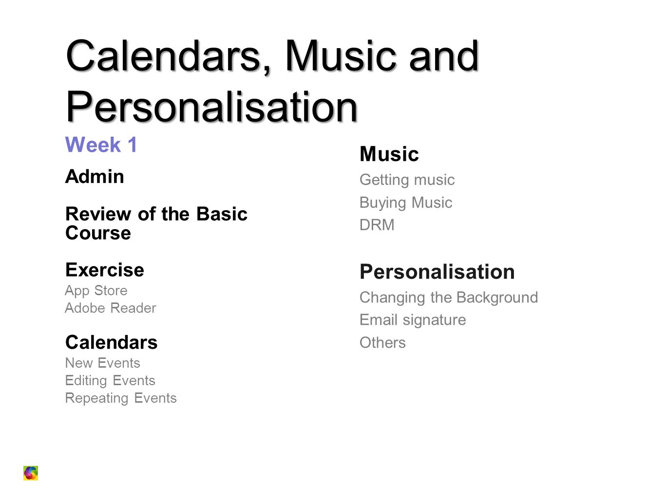 Calendars, Music and Personalisation Calendars, Music and Personalisation Week 1 Admin Review of the Basic Course Exercise App Store Adobe Reader Calendars New Events Editing Events Repeating Events Music Getting music Buying Music DRM Personalisation Changing the Background  signature Others