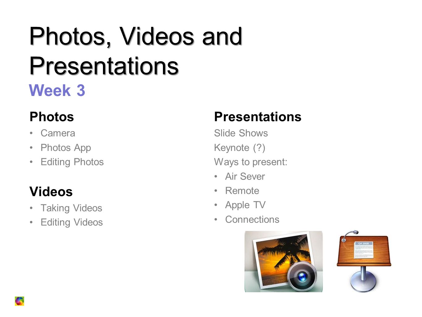 Photos, Videos and Presentations Photos, Videos and Presentations Week 3 Photos Camera Photos App Editing Photos Videos Taking Videos Editing Videos Presentations Slide Shows Keynote ( ) Ways to present: Air Sever Remote Apple TV Connections