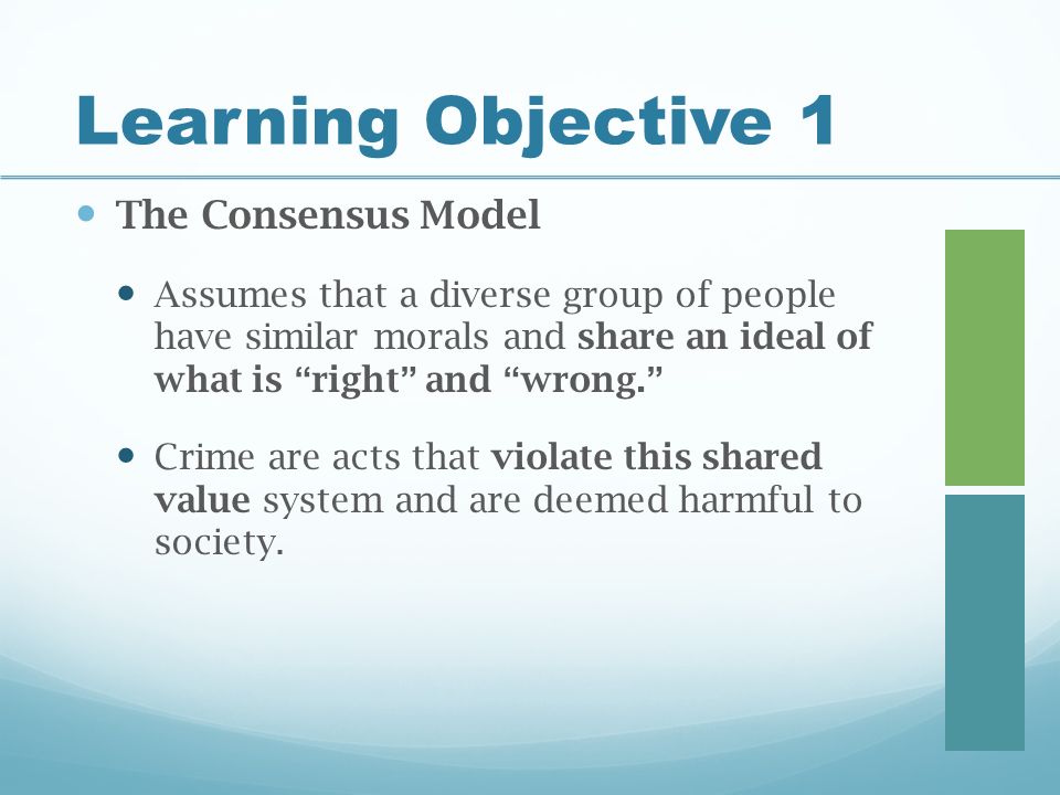 Learning Objective 1 The Consensus Model Assumes that a diverse group of people have similar morals and share an ideal of what is right and wrong. Crime are acts that violate this shared value system and are deemed harmful to society.