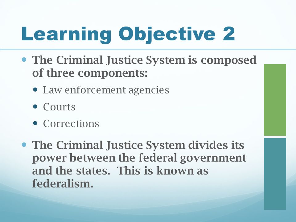 Learning Objective 2 The Criminal Justice System is composed of three components: Law enforcement agencies Courts Corrections The Criminal Justice System divides its power between the federal government and the states.