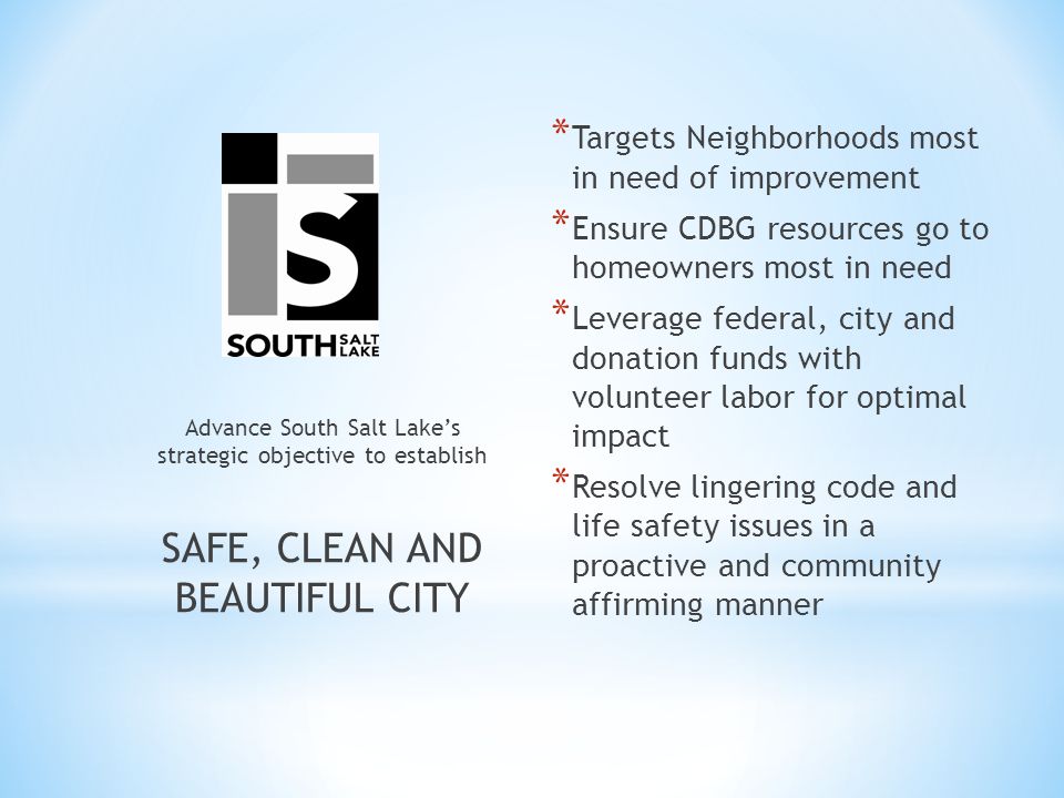 * Targets Neighborhoods most in need of improvement * Ensure CDBG resources go to homeowners most in need * Leverage federal, city and donation funds with volunteer labor for optimal impact * Resolve lingering code and life safety issues in a proactive and community affirming manner Advance South Salt Lake’s strategic objective to establish SAFE, CLEAN AND BEAUTIFUL CITY