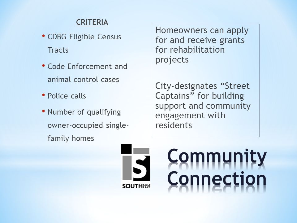 CRITERIA CDBG Eligible Census Tracts Code Enforcement and animal control cases Police calls Number of qualifying owner-occupied single- family homes Homeowners can apply for and receive grants for rehabilitation projects City-designates Street Captains for building support and community engagement with residents