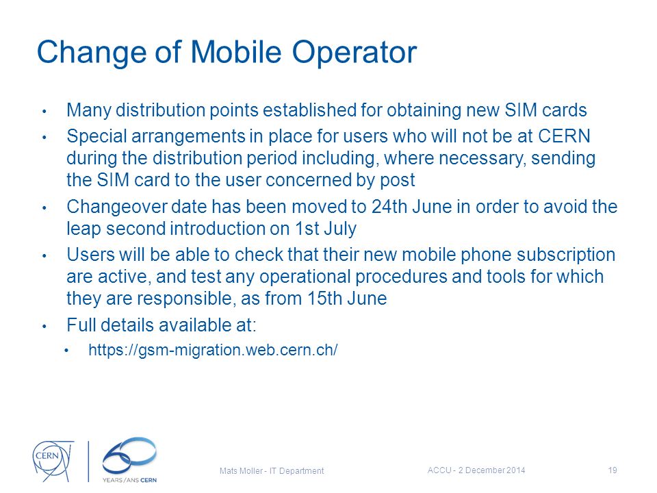 Change of Mobile Operator Many distribution points established for obtaining new SIM cards Special arrangements in place for users who will not be at CERN during the distribution period including, where necessary, sending the SIM card to the user concerned by post Changeover date has been moved to 24th June in order to avoid the leap second introduction on 1st July Users will be able to check that their new mobile phone subscription are active, and test any operational procedures and tools for which they are responsible, as from 15th June Full details available at:   ACCU - 2 December Mats Moller - IT Department