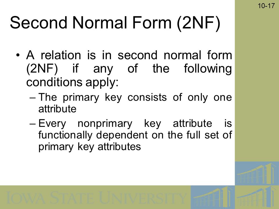 10-17 Second Normal Form (2NF) A relation is in second normal form (2NF) if any of the following conditions apply: –The primary key consists of only one attribute –Every nonprimary key attribute is functionally dependent on the full set of primary key attributes