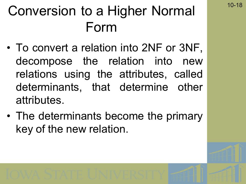 10-18 Conversion to a Higher Normal Form To convert a relation into 2NF or 3NF, decompose the relation into new relations using the attributes, called determinants, that determine other attributes.