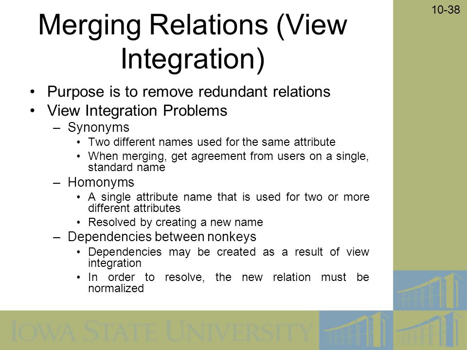 10-38 Merging Relations (View Integration) Purpose is to remove redundant relations View Integration Problems –Synonyms Two different names used for the same attribute When merging, get agreement from users on a single, standard name –Homonyms A single attribute name that is used for two or more different attributes Resolved by creating a new name –Dependencies between nonkeys Dependencies may be created as a result of view integration In order to resolve, the new relation must be normalized