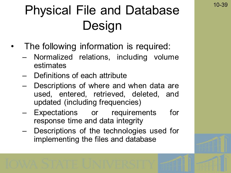 10-39 Physical File and Database Design The following information is required: –Normalized relations, including volume estimates –Definitions of each attribute –Descriptions of where and when data are used, entered, retrieved, deleted, and updated (including frequencies) –Expectations or requirements for response time and data integrity –Descriptions of the technologies used for implementing the files and database