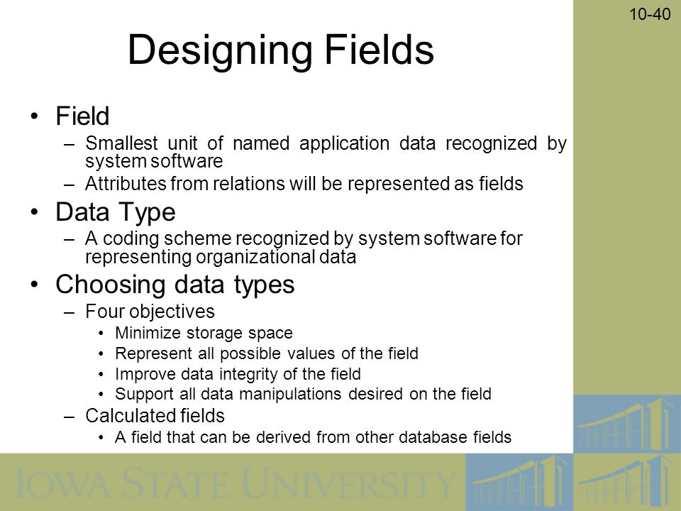 10-40 Designing Fields Field –Smallest unit of named application data recognized by system software –Attributes from relations will be represented as fields Data Type –A coding scheme recognized by system software for representing organizational data Choosing data types –Four objectives Minimize storage space Represent all possible values of the field Improve data integrity of the field Support all data manipulations desired on the field –Calculated fields A field that can be derived from other database fields