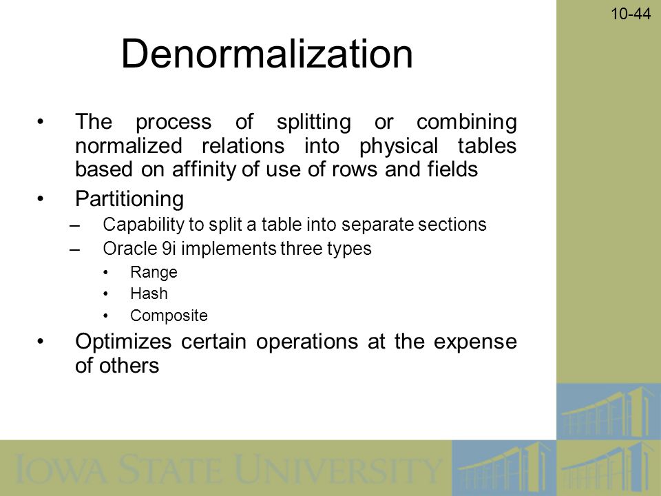 10-44 Denormalization The process of splitting or combining normalized relations into physical tables based on affinity of use of rows and fields Partitioning –Capability to split a table into separate sections –Oracle 9i implements three types Range Hash Composite Optimizes certain operations at the expense of others