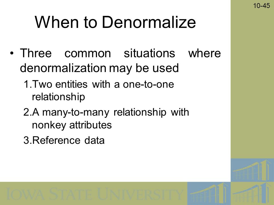 10-45 When to Denormalize Three common situations where denormalization may be used 1.Two entities with a one-to-one relationship 2.A many-to-many relationship with nonkey attributes 3.Reference data