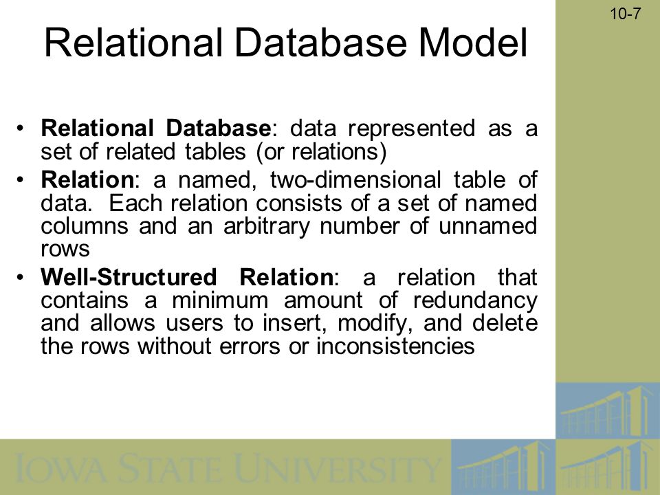 10-7 Relational Database Model Relational Database: data represented as a set of related tables (or relations) Relation: a named, two-dimensional table of data.