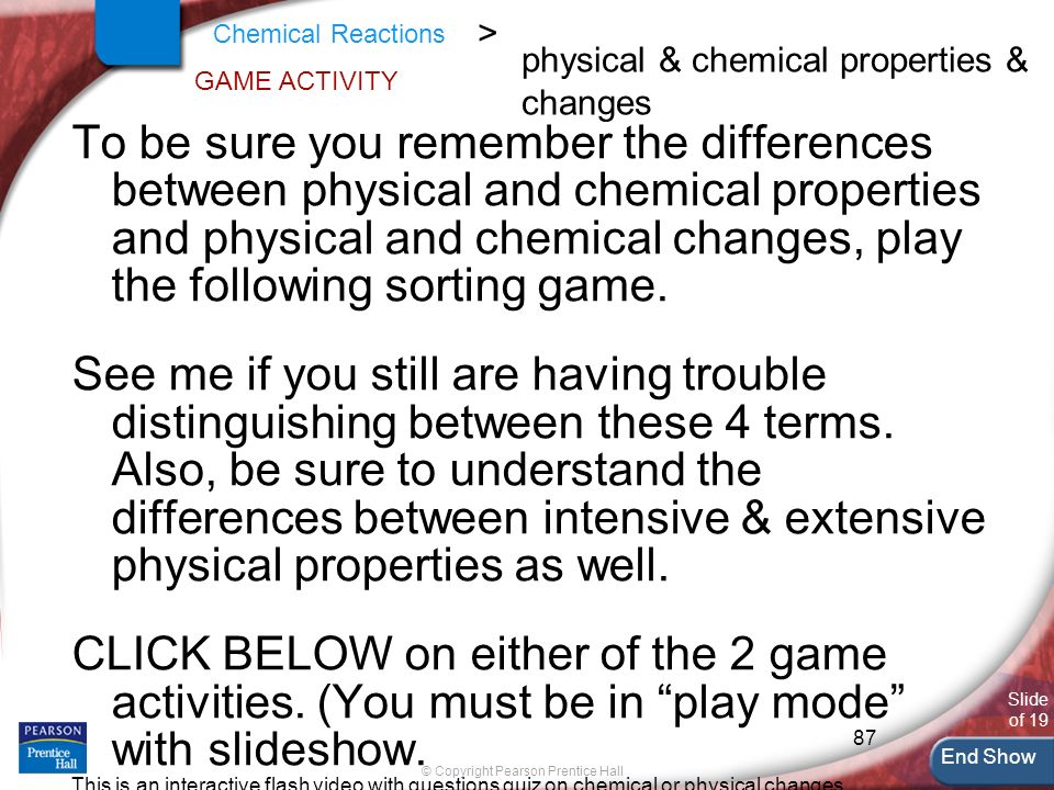 87 End Show Slide of 19 © Copyright Pearson Prentice Hall Chemical Reactions > GAME ACTIVITY To be sure you remember the differences between physical and chemical properties and physical and chemical changes, play the following sorting game.