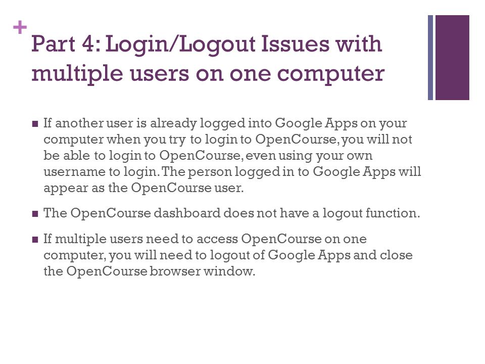 + Part 4: Login/Logout Issues with multiple users on one computer If another user is already logged into Google Apps on your computer when you try to login to OpenCourse, you will not be able to login to OpenCourse, even using your own username to login.