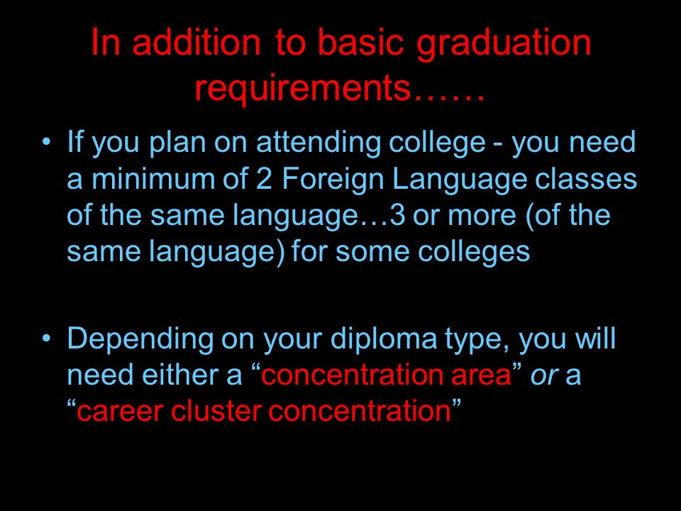 In addition to basic graduation requirements…… If you plan on attending college - you need a minimum of 2 Foreign Language classes of the same language…3 or more (of the same language) for some colleges Depending on your diploma type, you will need either a concentration area or a career cluster concentration