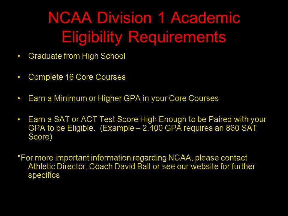 NCAA Division 1 Academic Eligibility Requirements Graduate from High School Complete 16 Core Courses Earn a Minimum or Higher GPA in your Core Courses Earn a SAT or ACT Test Score High Enough to be Paired with your GPA to be Eligible.