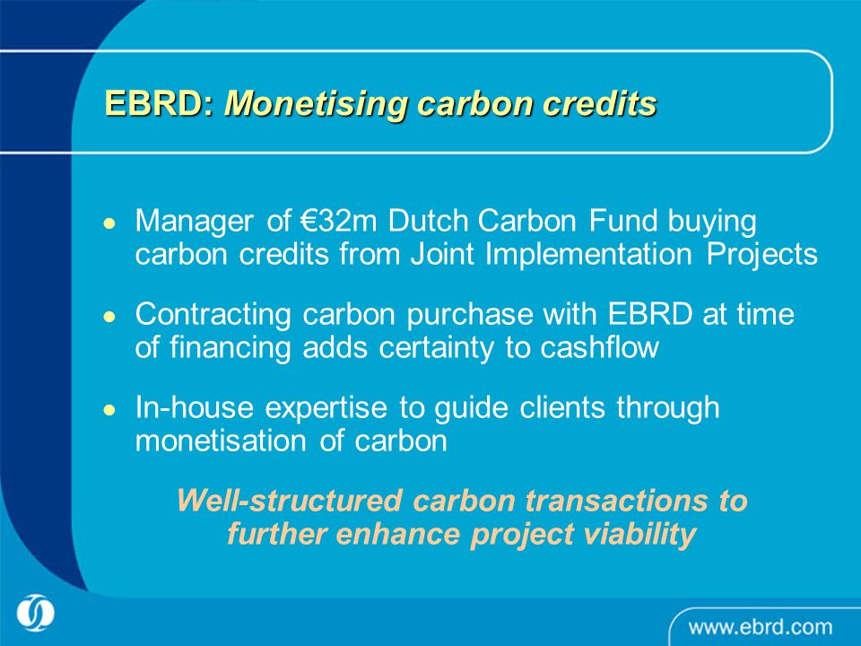 EBRD: Monetising carbon credits Manager of €32m Dutch Carbon Fund buying carbon credits from Joint Implementation Projects Contracting carbon purchase with EBRD at time of financing adds certainty to cashflow In-house expertise to guide clients through monetisation of carbon Well-structured carbon transactions to further enhance project viability