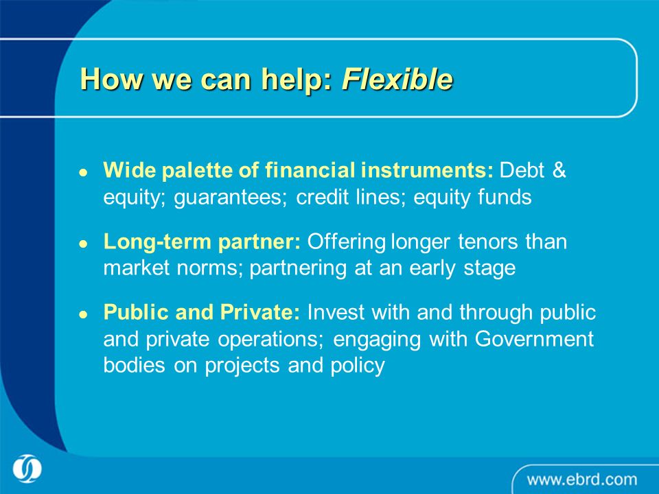 How we can help: Flexible Wide palette of financial instruments: Debt & equity; guarantees; credit lines; equity funds Long-term partner: Offering longer tenors than market norms; partnering at an early stage Public and Private: Invest with and through public and private operations; engaging with Government bodies on projects and policy