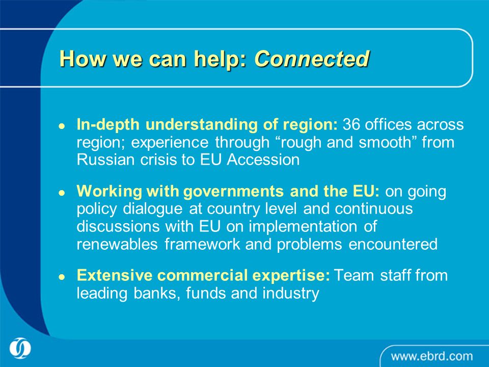 How we can help: Connected In-depth understanding of region: 36 offices across region; experience through rough and smooth from Russian crisis to EU Accession Working with governments and the EU: on going policy dialogue at country level and continuous discussions with EU on implementation of renewables framework and problems encountered Extensive commercial expertise: Team staff from leading banks, funds and industry
