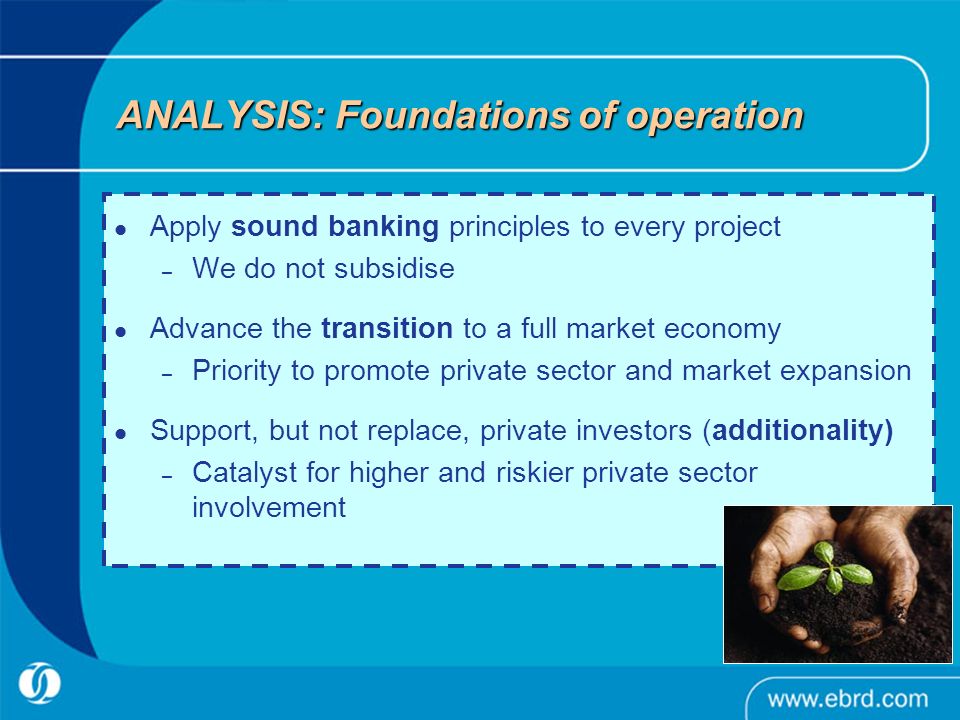 ANALYSIS: Foundations of operation Apply sound banking principles to every project – We do not subsidise Advance the transition to a full market economy – Priority to promote private sector and market expansion Support, but not replace, private investors (additionality) – Catalyst for higher and riskier private sector involvement