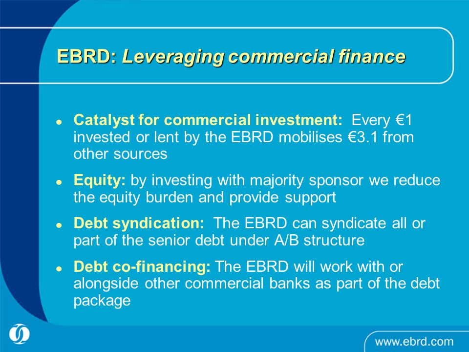 EBRD: Leveraging commercial finance Catalyst for commercial investment: Every €1 invested or lent by the EBRD mobilises €3.1 from other sources Equity: by investing with majority sponsor we reduce the equity burden and provide support Debt syndication: The EBRD can syndicate all or part of the senior debt under A/B structure Debt co-financing: The EBRD will work with or alongside other commercial banks as part of the debt package