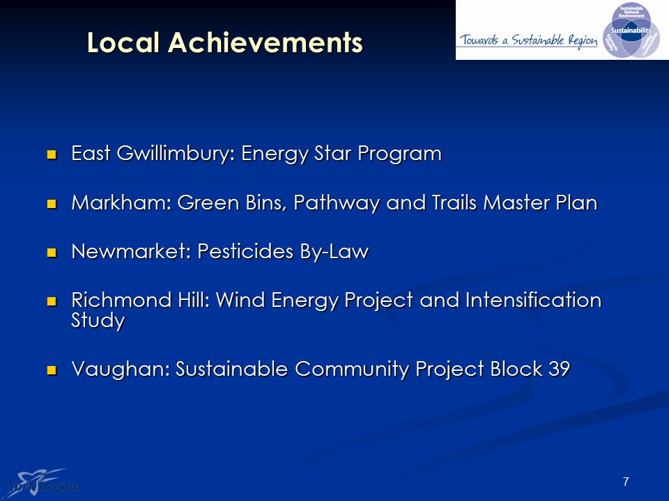 7 Local Achievements East Gwillimbury: Energy Star Program East Gwillimbury: Energy Star Program Markham: Green Bins, Pathway and Trails Master Plan Markham: Green Bins, Pathway and Trails Master Plan Newmarket: Pesticides By-Law Newmarket: Pesticides By-Law Richmond Hill: Wind Energy Project and Intensification Study Richmond Hill: Wind Energy Project and Intensification Study Vaughan: Sustainable Community Project Block 39 Vaughan: Sustainable Community Project Block 39