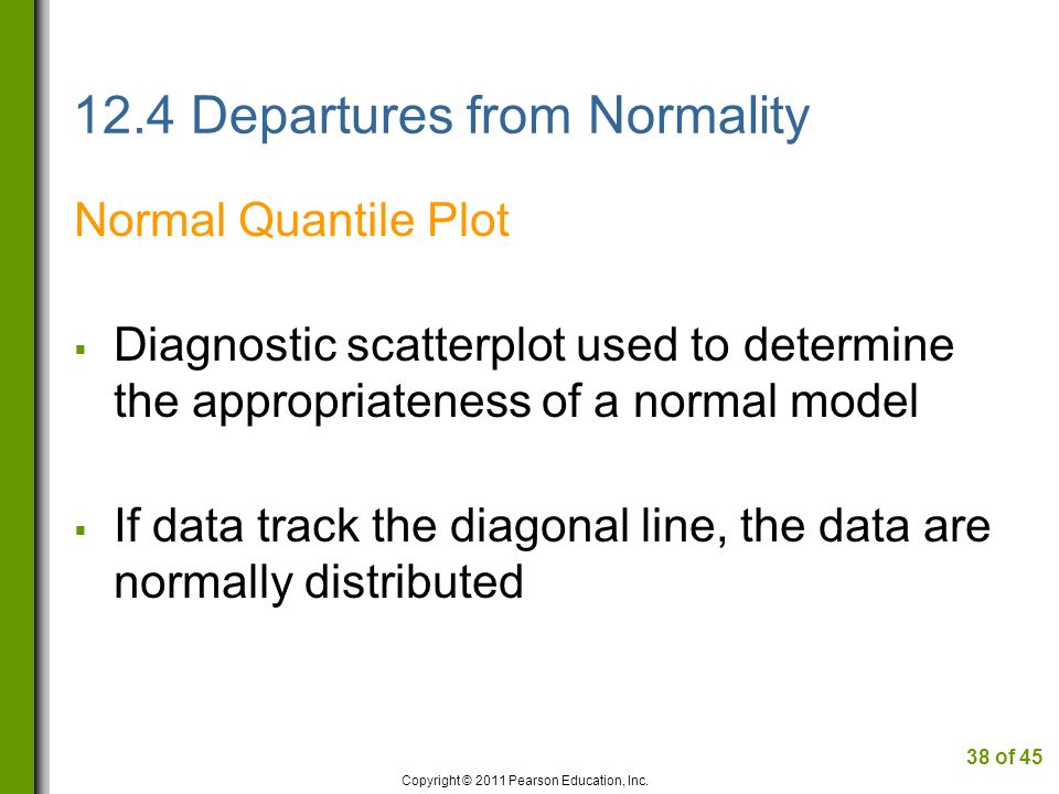 12.4 Departures from Normality Normal Quantile Plot  Diagnostic scatterplot used to determine the appropriateness of a normal model  If data track the diagonal line, the data are normally distributed Copyright © 2011 Pearson Education, Inc.