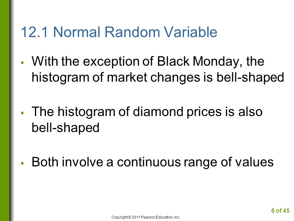 12.1 Normal Random Variable  With the exception of Black Monday, the histogram of market changes is bell-shaped  The histogram of diamond prices is also bell-shaped  Both involve a continuous range of values Copyright © 2011 Pearson Education, Inc.