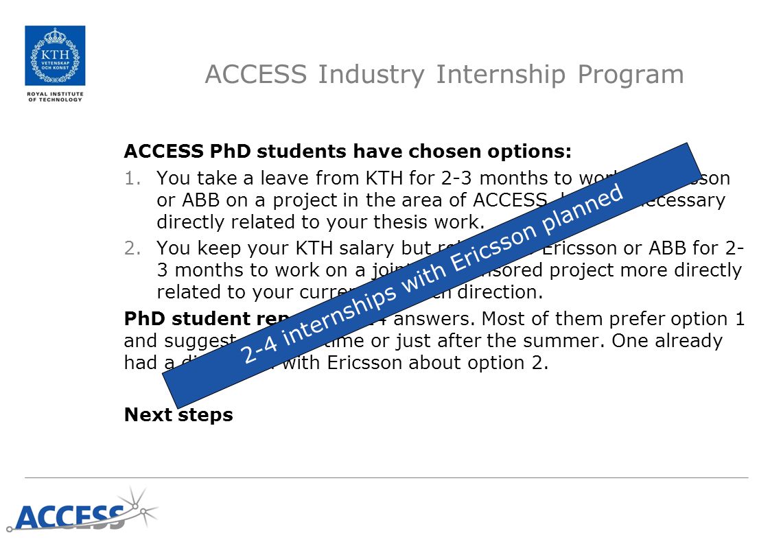ACCESS Industry Internship Program ACCESS PhD students have chosen options: 1.You take a leave from KTH for 2-3 months to work at Ericsson or ABB on a project in the area of ACCESS, but not necessary directly related to your thesis work.
