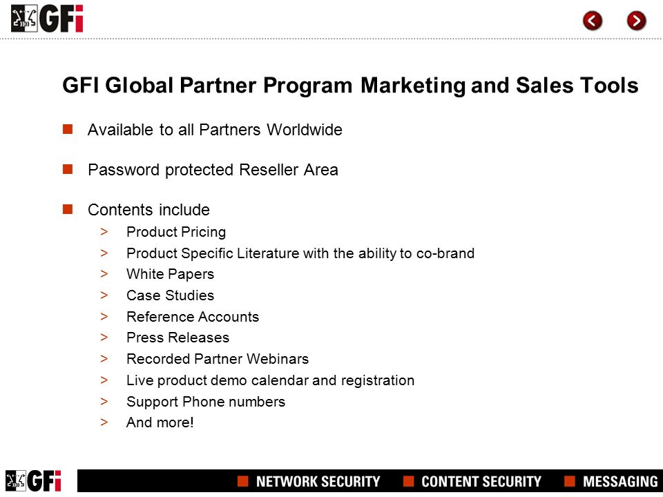 GFI Global Partner Program Marketing and Sales Tools Available to all Partners Worldwide Password protected Reseller Area Contents include >Product Pricing >Product Specific Literature with the ability to co-brand >White Papers >Case Studies >Reference Accounts >Press Releases >Recorded Partner Webinars >Live product demo calendar and registration >Support Phone numbers >And more!