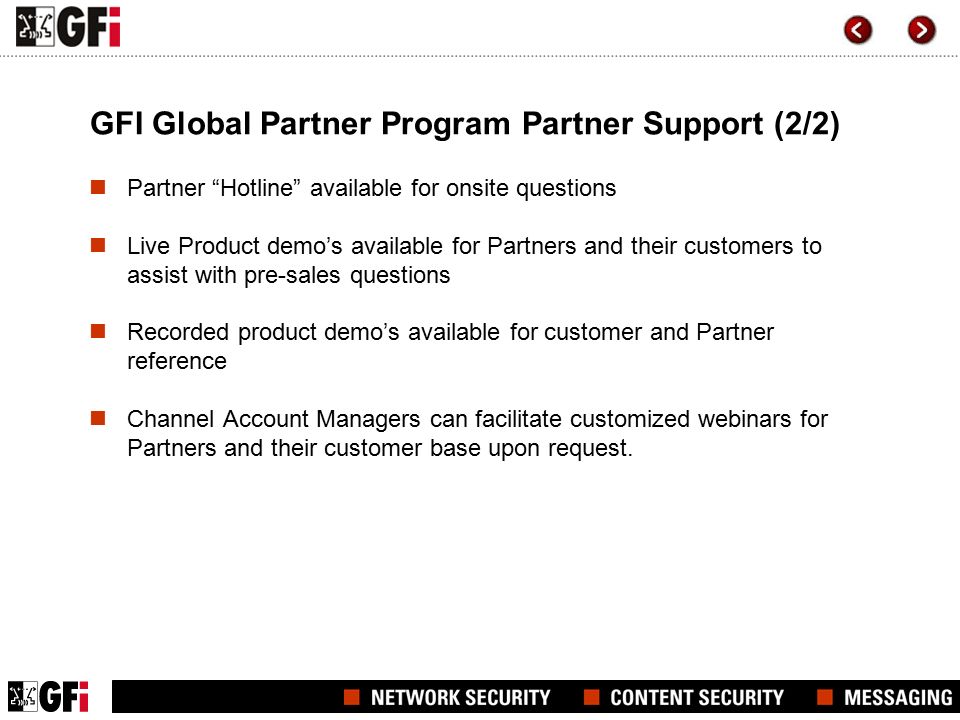 GFI Global Partner Program Partner Support (2/2) Partner Hotline available for onsite questions Live Product demo’s available for Partners and their customers to assist with pre-sales questions Recorded product demo’s available for customer and Partner reference Channel Account Managers can facilitate customized webinars for Partners and their customer base upon request.