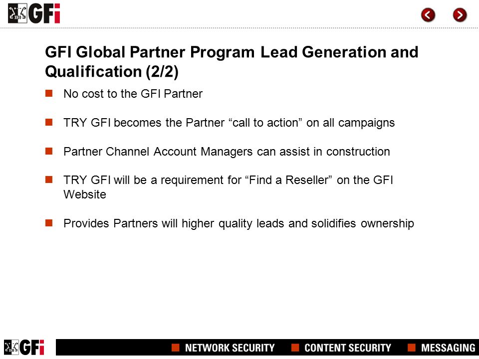 GFI Global Partner Program Lead Generation and Qualification (2/2) No cost to the GFI Partner TRY GFI becomes the Partner call to action on all campaigns Partner Channel Account Managers can assist in construction TRY GFI will be a requirement for Find a Reseller on the GFI Website Provides Partners will higher quality leads and solidifies ownership