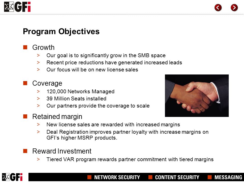 Program Objectives Growth >Our goal is to significantly grow in the SMB space >Recent price reductions have generated increased leads >Our focus will be on new license sales Coverage >120,000 Networks Managed >39 Million Seats installed >Our partners provide the coverage to scale Retained margin >New license sales are rewarded with increased margins >Deal Registration improves partner loyalty with increase margins on GFI’s higher MSRP products.