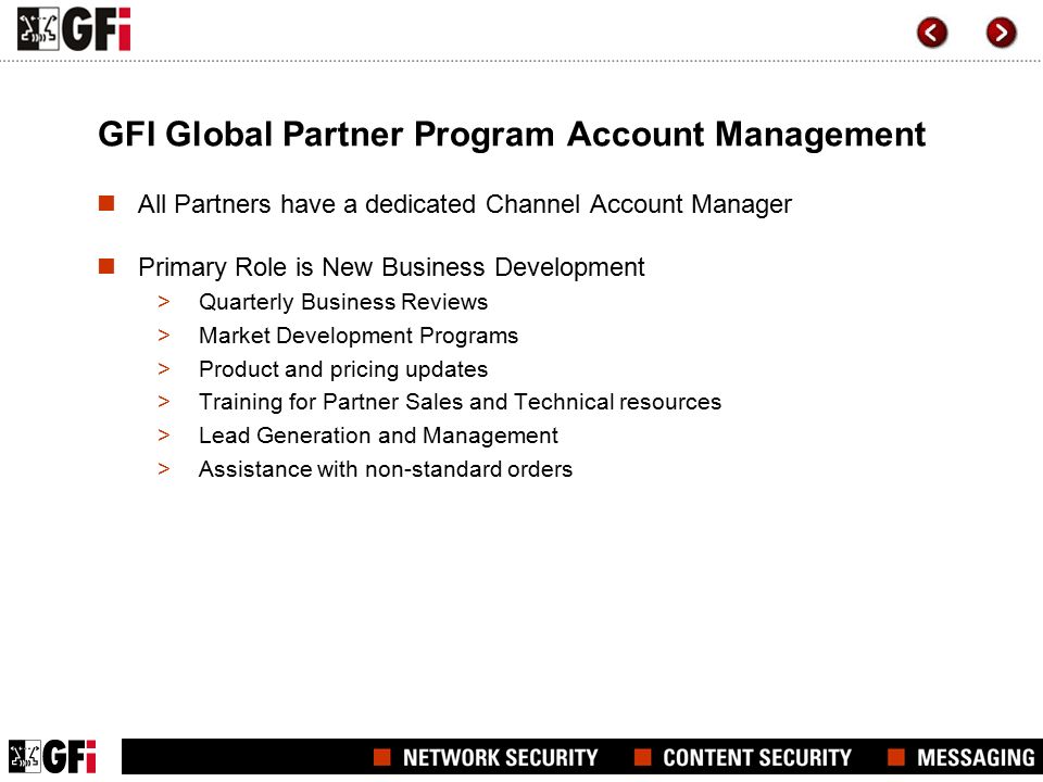 GFI Global Partner Program Account Management All Partners have a dedicated Channel Account Manager Primary Role is New Business Development >Quarterly Business Reviews >Market Development Programs >Product and pricing updates >Training for Partner Sales and Technical resources >Lead Generation and Management >Assistance with non-standard orders