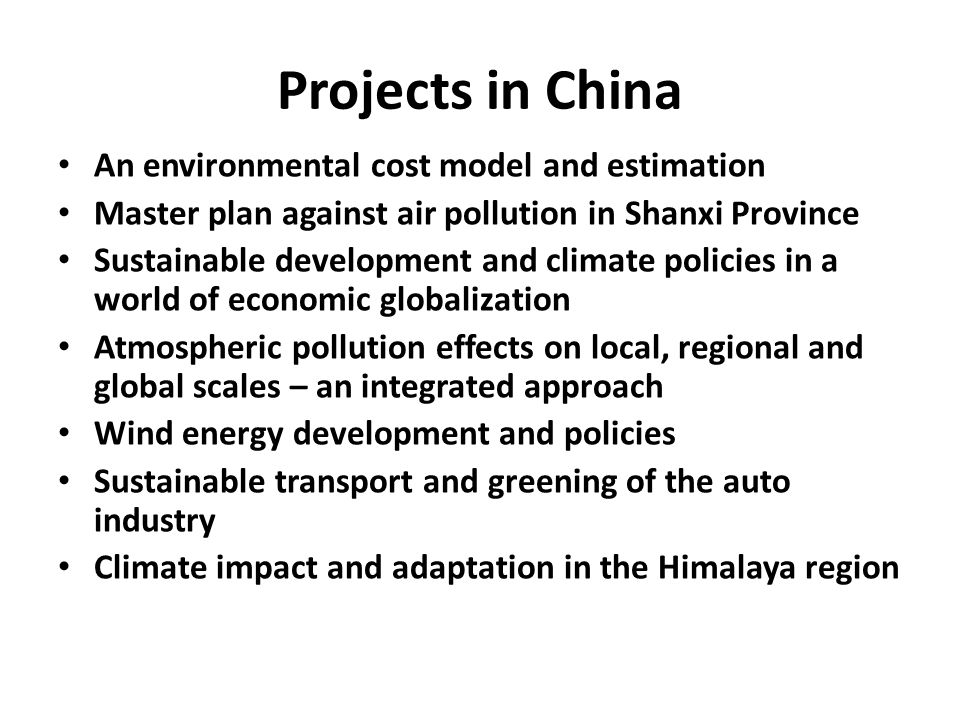 Projects in China An environmental cost model and estimation Master plan against air pollution in Shanxi Province Sustainable development and climate policies in a world of economic globalization Atmospheric pollution effects on local, regional and global scales – an integrated approach Wind energy development and policies Sustainable transport and greening of the auto industry Climate impact and adaptation in the Himalaya region
